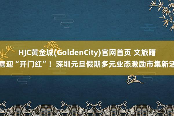 HJC黄金城(GoldenCity)官网首页 文旅蹧跶喜迎“开门红”！深圳元旦假期多元业态激励市集新活力