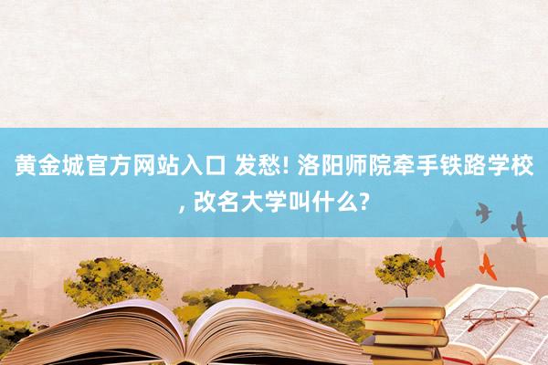 黄金城官方网站入口 发愁! 洛阳师院牵手铁路学校, 改名大学叫什么?