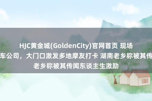 HJC黄金城(GoldenCity)官网首页 现场打听重庆张雪机车公司，大门口激发多地摩友打卡 湖南老乡称被其传闻东谈主生激励
