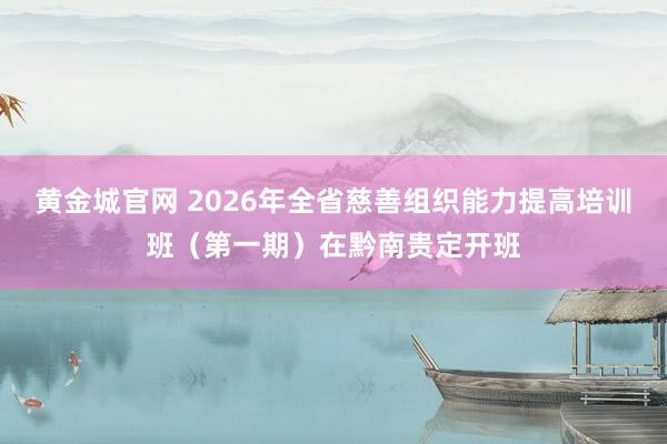 黄金城官网 2026年全省慈善组织能力提高培训班（第一期）在黔南贵定开班