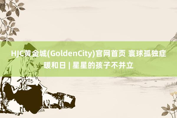 HJC黄金城(GoldenCity)官网首页 寰球孤独症暖和日 | 星星的孩子不并立