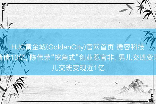 HJC黄金城(GoldenCity)官网首页 微容科技IPO前清债10亿, 陈伟荣“挖角式”创业惹官非, 男儿交班变现近1亿