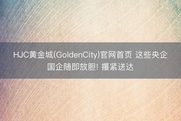 HJC黄金城(GoldenCity)官网首页 这些央企国企随即放胆! 攥紧送达