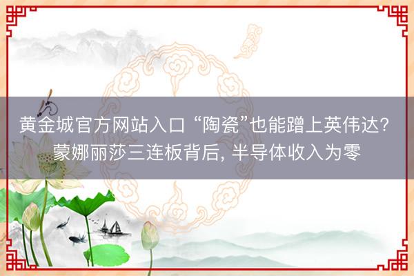 黄金城官方网站入口 “陶瓷”也能蹭上英伟达? 蒙娜丽莎三连板背后， 半导体收入为零