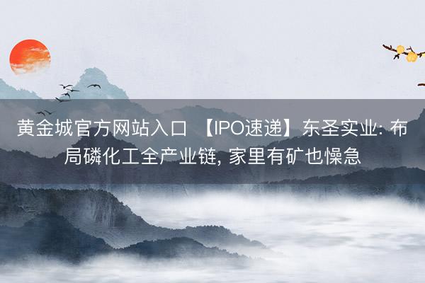 黄金城官方网站入口 【IPO速递】东圣实业: 布局磷化工全产业链， 家里有矿也懆急