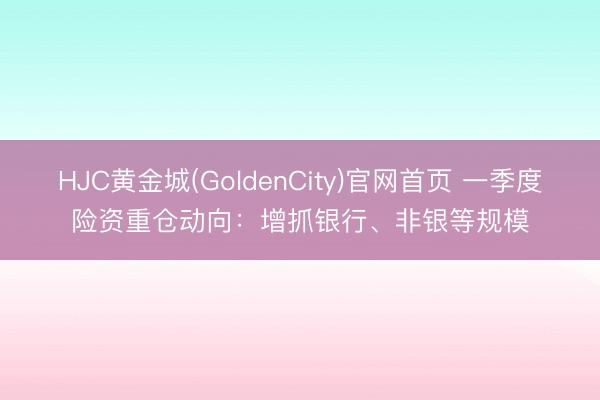 HJC黄金城(GoldenCity)官网首页 一季度险资重仓动向：增抓银行、非银等规模