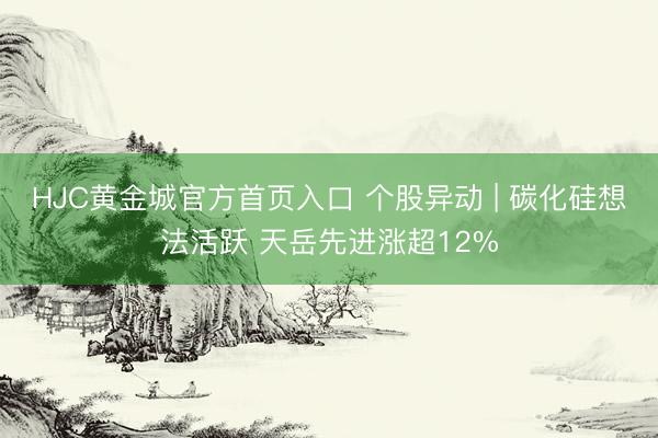 HJC黄金城官方首页入口 个股异动 | 碳化硅想法活跃 天岳先进涨超12%