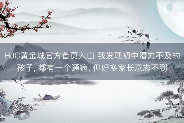 HJC黄金城官方首页入口 我发现初中潜力不及的孩子， 都有一个通病， 但好多家长意志不到