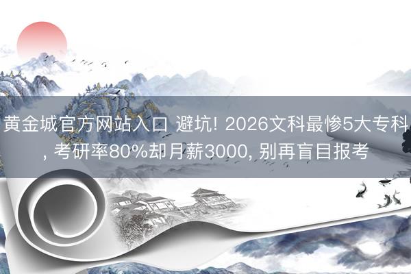 黄金城官方网站入口 避坑! 2026文科最惨5大专科， 考研率80%却月薪3000， 别再盲目报考