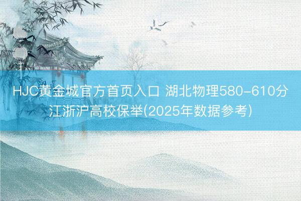 HJC黄金城官方首页入口 湖北物理580-610分江浙沪高校保举(2025年数据参考)