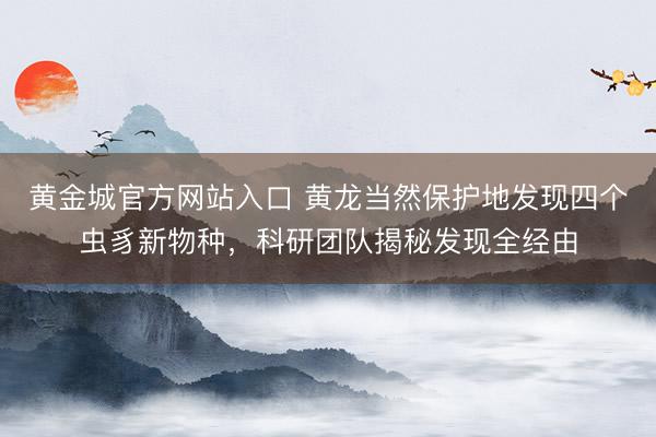 黄金城官方网站入口 黄龙当然保护地发现四个虫豸新物种，科研团队揭秘发现全经由