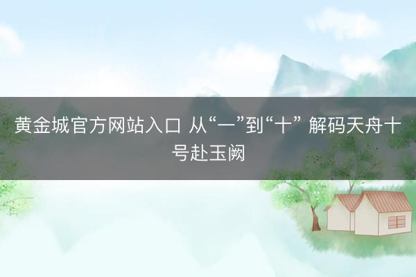 黄金城官方网站入口 从“一”到“十” 解码天舟十号赴玉阙