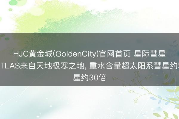HJC黄金城(GoldenCity)官网首页 星际彗星3I/ATLAS来自天地极寒之地, 重水含量超太阳系彗星约30倍
