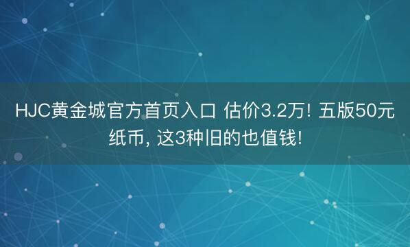 HJC黄金城官方首页入口 估价3.2万! 五版50元纸币， 这3种旧的也值钱!