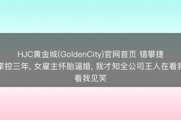 HJC黄金城(GoldenCity)官网首页 错攀捷径被掌控三年， 女雇主怀胎逼婚， 我才知全公司王人在看我见笑