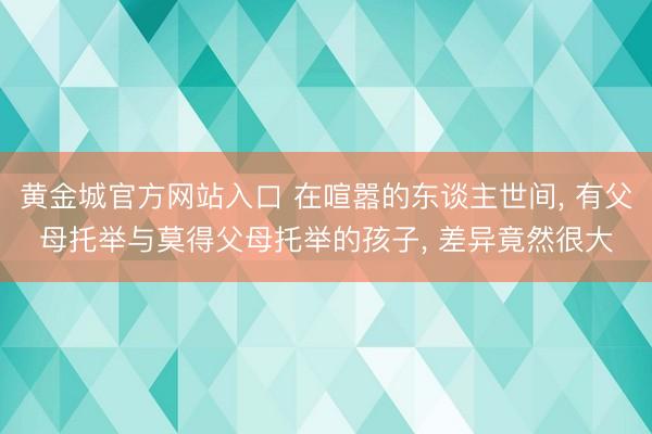 黄金城官方网站入口 在喧嚣的东谈主世间, 有父母托举与莫得父母托举的孩子, 差异竟然很大