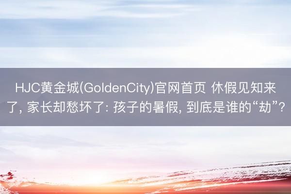 HJC黄金城(GoldenCity)官网首页 休假见知来了, 家长却愁坏了: 孩子的暑假, 到底是谁的“劫”?