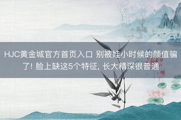 HJC黄金城官方首页入口 别被娃小时候的颜值骗了! 脸上缺这5个特征, 长大精深很普通