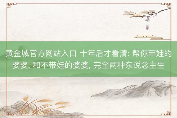 黄金城官方网站入口 十年后才看清: 帮你带娃的婆婆， 和不带娃的婆婆， 完全两种东说念主生