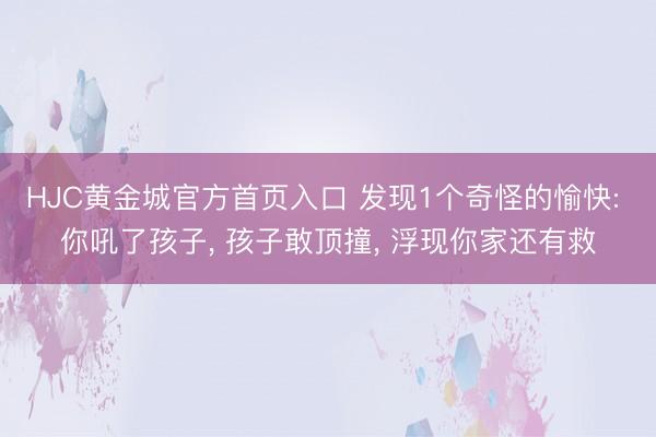 HJC黄金城官方首页入口 发现1个奇怪的愉快: 你吼了孩子, 孩子敢顶撞, 浮现你家还有救
