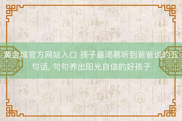 黄金城官方网站入口 孩子最渴慕听到爸爸说的五句话, 句句养出阳光自信的好孩子