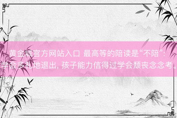 黄金城官方网站入口 最高等的陪读是“不陪”: 学会多礼地退出, 孩子能力信得过学会颓丧念念考。