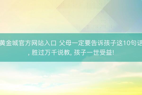 黄金城官方网站入口 父母一定要告诉孩子这10句话， 胜过万千说教， 孩子一世受益!
