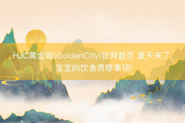 HJC黄金城(GoldenCity)官网首页 夏天来了， 宝宝的饮食肃穆事项!