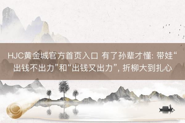HJC黄金城官方首页入口 有了孙辈才懂: 带娃“出钱不出力”和“出钱又出力”， 折柳大到扎心