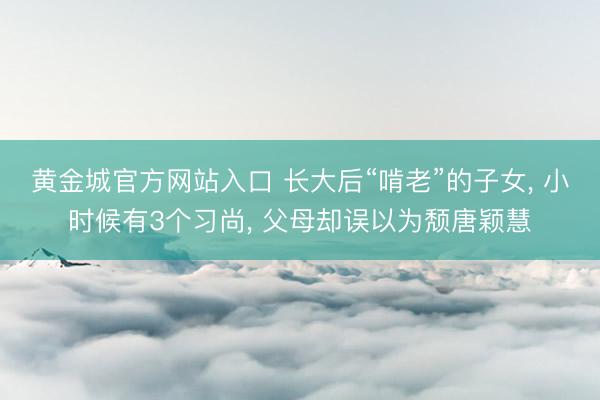 黄金城官方网站入口 长大后“啃老”的子女， 小时候有3个习尚， 父母却误以为颓唐颖慧