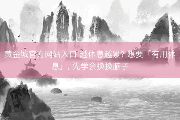 黄金城官方网站入口 越休息越累? 想要「有用休息」， 先学会换换脑子