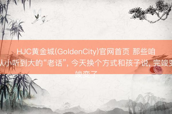 HJC黄金城(GoldenCity)官网首页 那些咱们从小听到大的“老话”， 今天换个方式和孩子说， 完竣变了