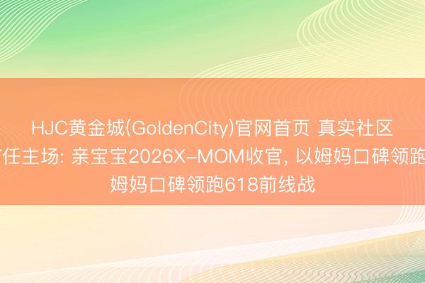HJC黄金城(GoldenCity)官网首页 真实社区追忆母婴信任主场: 亲宝宝2026X-MOM收官, 以姆妈口碑领跑618前线战