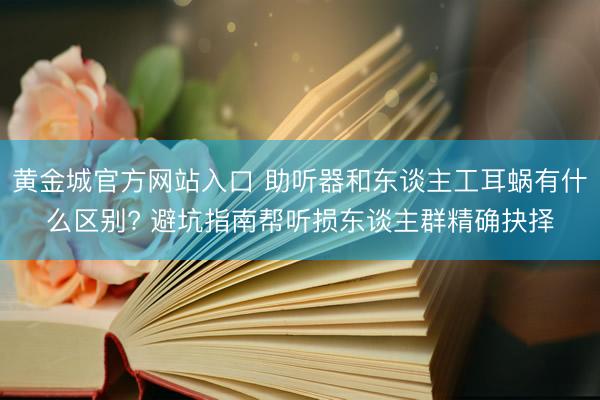 黄金城官方网站入口 助听器和东谈主工耳蜗有什么区别? 避坑指南帮听损东谈主群精确抉择