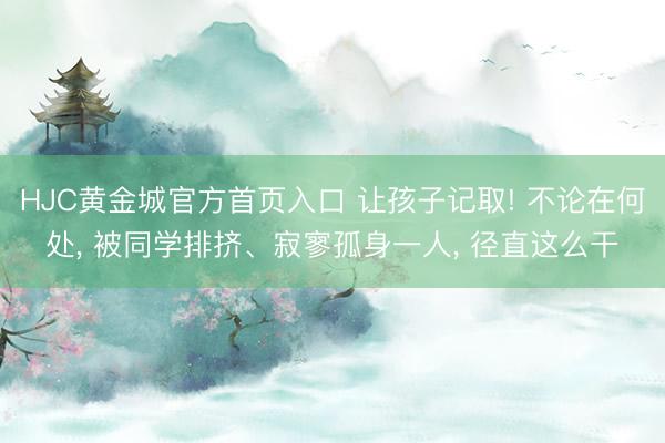 HJC黄金城官方首页入口 让孩子记取! 不论在何处, 被同学排挤、寂寥孤身一人, 径直这么干