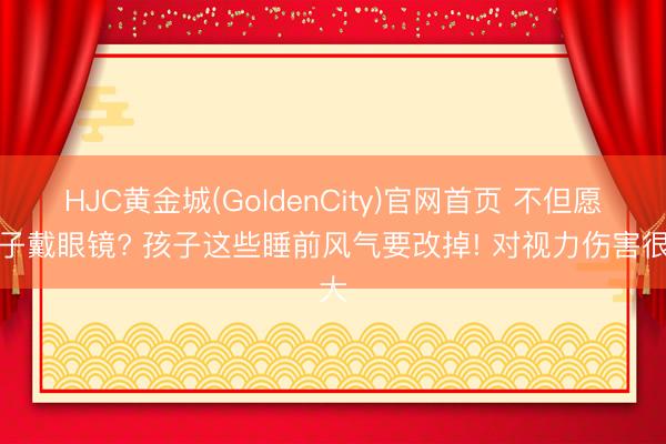 HJC黄金城(GoldenCity)官网首页 不但愿孩子戴眼镜? 孩子这些睡前风气要改掉! 对视力伤害很大