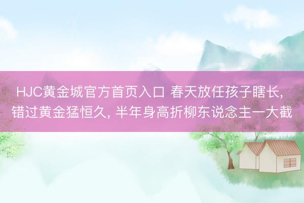 HJC黄金城官方首页入口 春天放任孩子瞎长， 错过黄金猛恒久， 半年身高折柳东说念主一大截