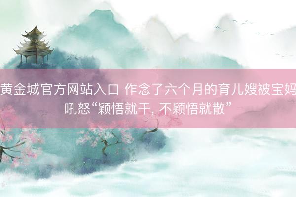 黄金城官方网站入口 作念了六个月的育儿嫂被宝妈吼怒“颖悟就干, 不颖悟就散”