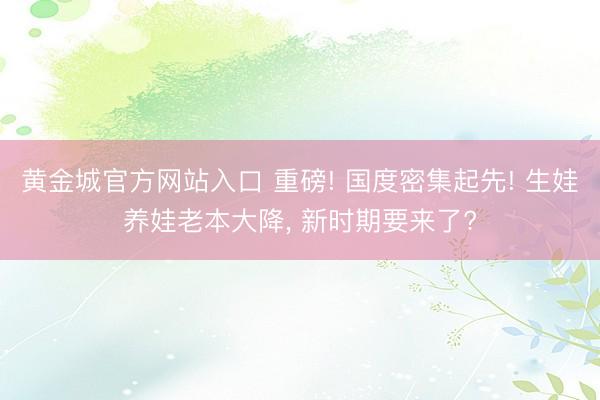 黄金城官方网站入口 重磅! 国度密集起先! 生娃养娃老本大降， 新时期要来了?