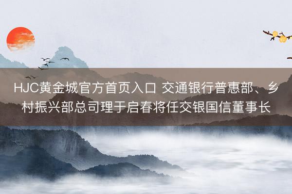 HJC黄金城官方首页入口 交通银行普惠部、乡村振兴部总司理于启春将任交银国信董事长
