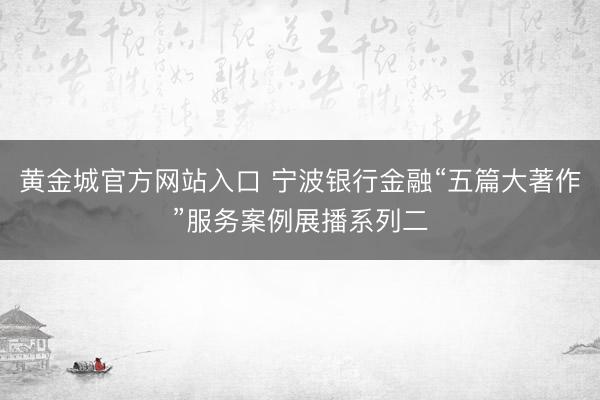 黄金城官方网站入口 宁波银行金融“五篇大著作”服务案例展播系列二
