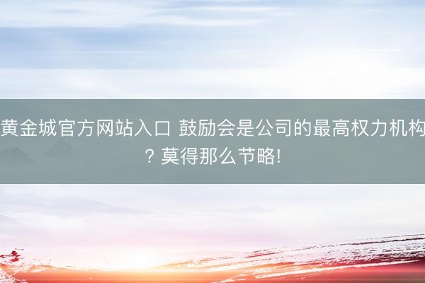 黄金城官方网站入口 鼓励会是公司的最高权力机构? 莫得那么节略!