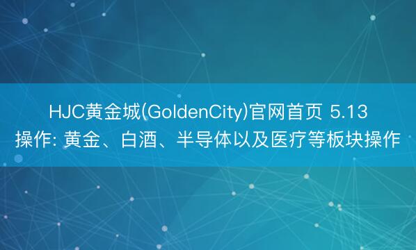 HJC黄金城(GoldenCity)官网首页 5.13操作: 黄金、白酒、半导体以及医疗等板块操作