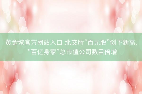 黄金城官方网站入口 北交所“百元股”创下新高， “百亿身家”总市值公司数目倍增