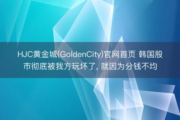 HJC黄金城(GoldenCity)官网首页 韩国股市彻底被我方玩坏了， 就因为分钱不均