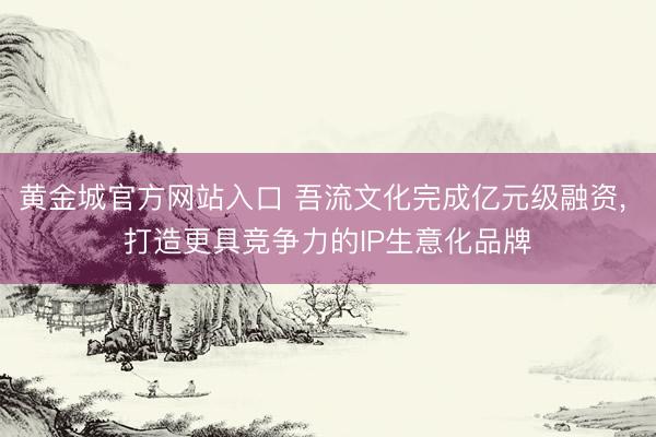 黄金城官方网站入口 吾流文化完成亿元级融资, 打造更具竞争力的IP生意化品牌