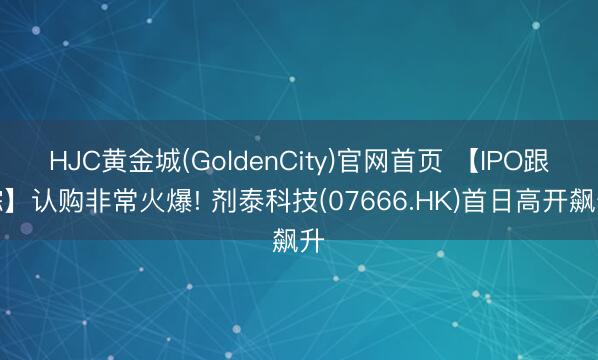 HJC黄金城(GoldenCity)官网首页 【IPO跟踪】认购非常火爆! 剂泰科技(07666.HK)首日高开飙升