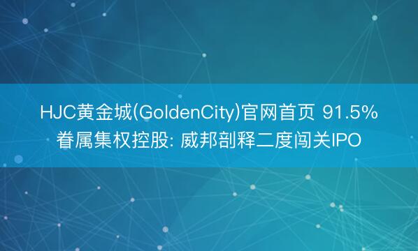HJC黄金城(GoldenCity)官网首页 91.5%眷属集权控股: 威邦剖释二度闯关IPO