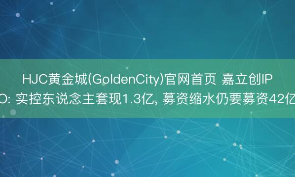 HJC黄金城(GoldenCity)官网首页 嘉立创IPO: 实控东说念主套现1.3亿, 募资缩水仍要募资42亿