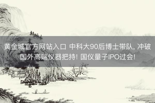 黄金城官方网站入口 中科大90后博士带队, 冲破国外高端仪器把持! 国仪量子IPO过会!